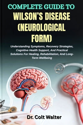 Complete Guide to Wilson's Disease (Neurological Form): Understanding Symptoms, Recovery Strategies, Cognitive Health Support, And Practical Solutions by Walter, Colt