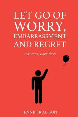 Let Go Of Worry, Embarrassment and Regret: 3 Steps To Happiness by Alison, Jennifer