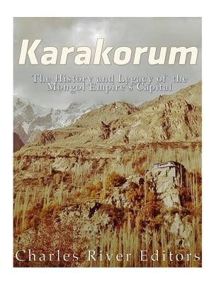 Karakorum: The History and Legacy of the Mongol Empire's Capital by Charles River Editors