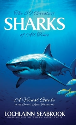 The 50 Greatest Sharks of All Time: A Visual Guide to the Ocean's Apex Predators by Seabrook, Lochlainn