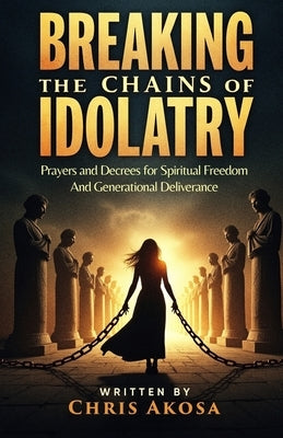 Breaking the Chains of Idolatry: Prayers and Decrees for Spiritual Freedom and Generational Deliverance by Akosa, Chris