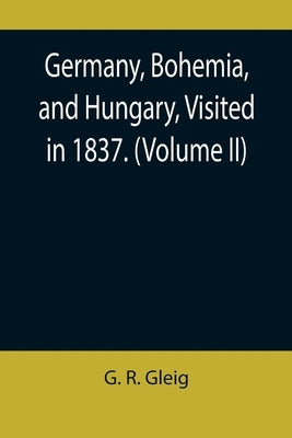 Germany, Bohemia, and Hungary, Visited in 1837. (Volume II) by R. Gleig, G.