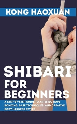 Shibari for Beginner: A Step-by-Step Guide to Artistic Rope Bonding, Safe Techniques, and Creative Body Harness Styles by Haoxuan, Kong