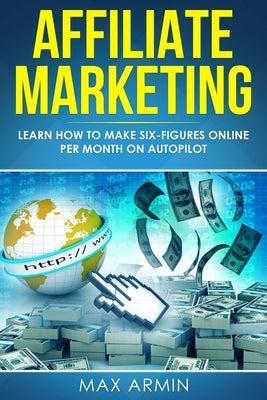 Affiliate Marketing: Learn How to Make Six-Figures Online Per Month on Autopilot. by Armin, Max