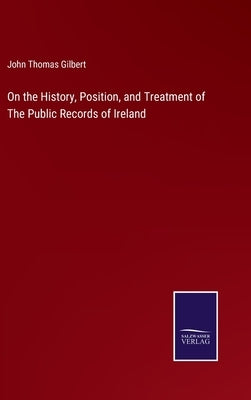 On the History, Position, and Treatment of The Public Records of Ireland by Gilbert, John Thomas