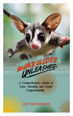 Sugar Glider Unleashed: A Comprehensive Guide to Care, Bonding and Joyful Companionship by Andrews, Matthew