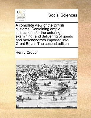 A Complete View of the British Customs. Containing Ample Instructions for the Entering, Examining, and Delivering of Goods and Merchandizes Imported I by Crouch, Henry