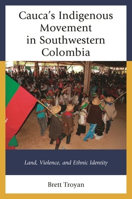 Cauca's Indigenous Movement in Southwestern Colombia: Land, Violence, and Ethnic Identity by Troyan, Brett