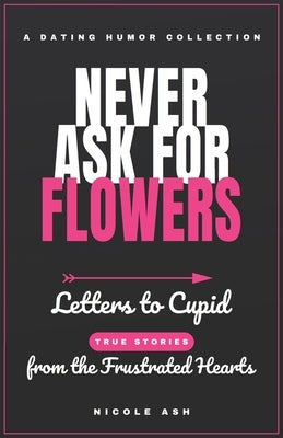 Never Ask for Flowers: Letters to Cupid (true stories) from the Frustrated Hearts by Ash, Nicole