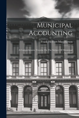 Municipal Accounting: A Comprehensive Treatise On The Subject Of Municipal Accounts by MacPherson, Frank Herbert