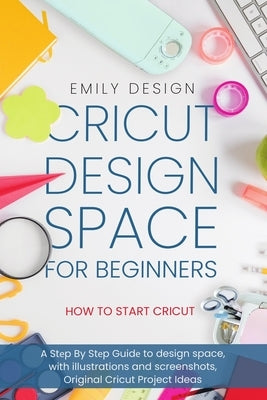 Cricut Dеsign Spacе for beginners - How to Start Cricut: A Stеp By Stеp Guidе to Design Space, with Illustrations and Sc by Design, Emily