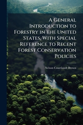 A General Introduction to Forestry in the United States, With Special Reference to Recent Forest Conservation Policies by Brown, Nelson Courtlandt
