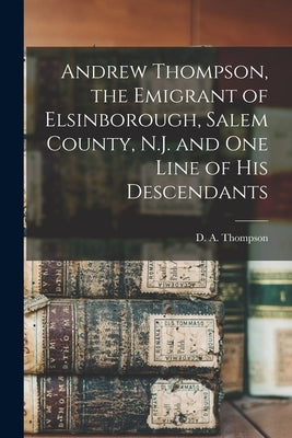 Andrew Thompson, the Emigrant of Elsinborough, Salem County, N.J. and one Line of his Descendants by Thompson, D. a.