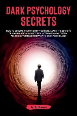 Dark Psychology Secrets: How to Become the Owner of Your Life, Learn the Secrets of Manipulation and Not Be a Victim of Mind Control. All Trick by Brown, Jack