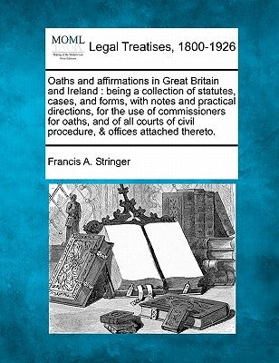 Oaths and Affirmations in Great Britain and Ireland: Being a Collection of Statutes, Cases, and Forms, with Notes and Practical Directions, for the Us by Stringer, Francis A.