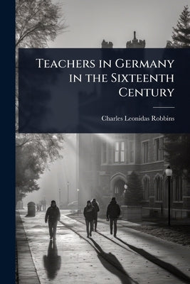 Teachers in Germany in the Sixteenth Century by Robbins, Charles Leonidas