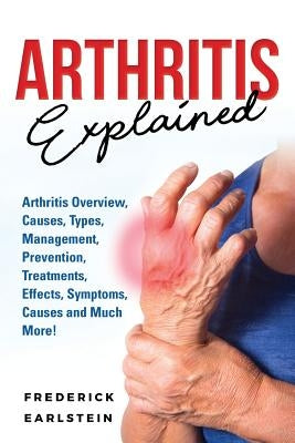 Arthritis Explained: Arthritis Overview, Causes, Types, Management, Prevention, Treatments, Effects, Symptoms, Causes and Much More! by Earlstein, Frederick