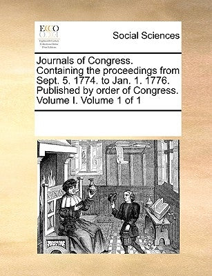 Journals of Congress. Containing the Proceedings from Sept. 5. 1774. to Jan. 1. 1776. Published by Order of Congress. Volume I. Volume 1 of 1 by Multiple Contributors