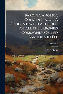 Baronia Anglica Concentra, or, A Concentrated Account of all the Baronies Commonly Called Baronies in Fee: Deriving Their Origin From Writ of Summons; by Banks, T. C. 1765-1854