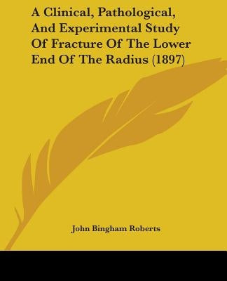 A Clinical, Pathological, And Experimental Study Of Fracture Of The Lower End Of The Radius (1897) by Roberts, John Bingham