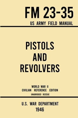 Pistols and Revolvers - FM 23-35 US Army Field Manual (1946 World War II Civilian Reference Edition): Unabridged Technical Manual On Vintage and Colle by U S War Department