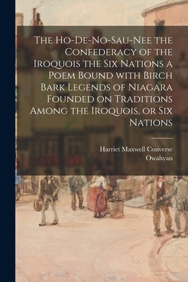 The Ho-De-No-Sau-Nee the Confederacy of the Iroquois the Six Nations a Poem Bound With Birch Bark Legends of Niagara Founded on Traditions Among the I by Converse, Harriet Maxwell