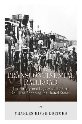 The Transcontinental Railroad: The History and Legacy of the First Rail Line Spanning the United States by Charles River