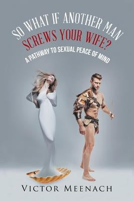 So What If Another Man Screws Your Wife?: A Pathway to Sexual Peace of Mind by Meenach, Victor