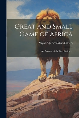 Great and Small Game of Africa: An Account of the Distribution... by Major a J Arnold [And 24 Others]