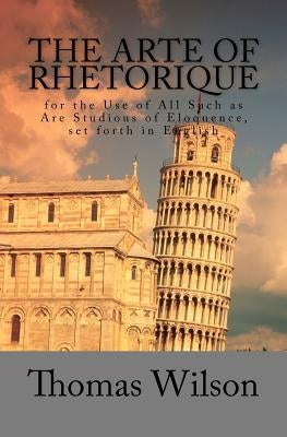 The Arte of Rhetorique: for the Use of All Such as Are Studious of Eloquence, set forth in English by Wilson, Thomas