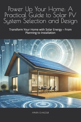 Power Up Your Home: A Practical Guide to Solar PV System Selection and Design: Transform Your Home with Solar Energy - From Planning to Installation by Chagour, Aymen