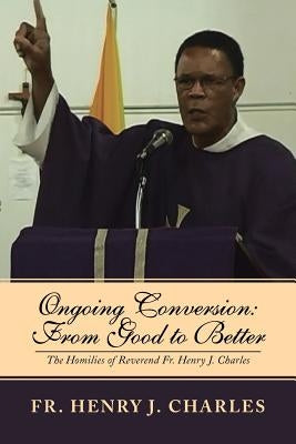 Ongoing Conversion: From Good to Better: The Homilies of Reverend Fr. Henry J. Charles by Charles, Henry J.