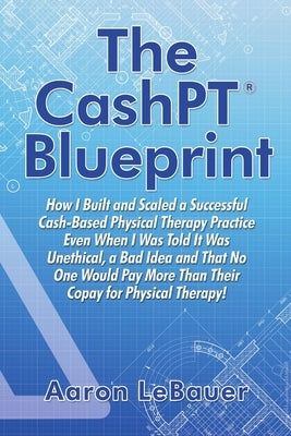 The CashPT(R) Blueprint: How I Built and Scaled a Successful Cash-Based Physical Therapy Practice Even When I Was Told It Was Unethical, a Bad by Lebauer, Aaron