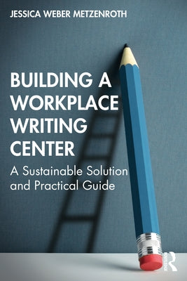 Building a Workplace Writing Center: A Sustainable Solution and Practical Guide by Weber Metzenroth, Jessica