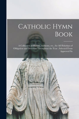 Catholic Hymn Book: a Collection of Hymns, Anthems, Etc., for All Holydays of Obligation and Devotion Throughout the Year; Selected From A by Anonymous