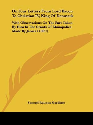 On Four Letters From Lord Bacon To Christian IV, King Of Denmark: With Observations On The Part Taken By Him In The Grants Of Monopolies Made By James by Gardiner, Samuel Rawson
