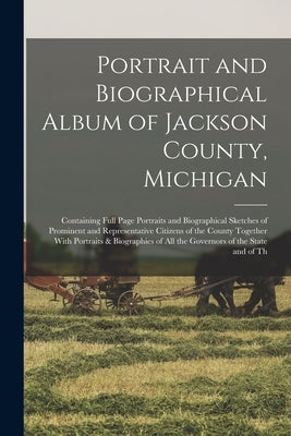 Portrait and Biographical Album of Jackson County, Michigan: Containing Full Page Portraits and Biographical Sketches of Prominent and Representative by Anonymous