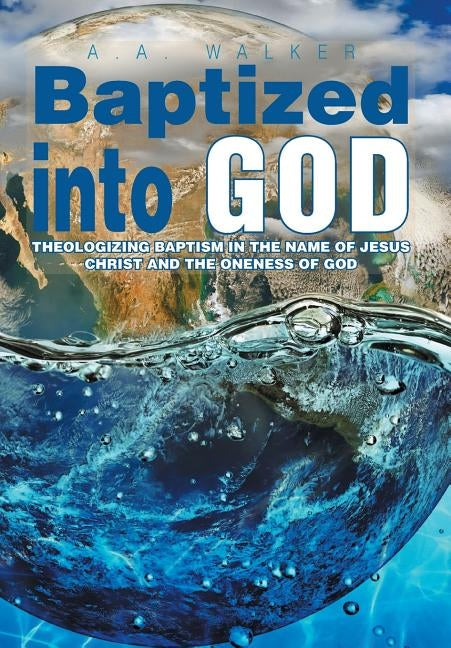 Baptized Into God: Theologizing Baptism in the Name of Jesus Christ and the Oneness of God by Walker, A. a.