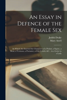An Essay in Defence of the Female Sex: in Which Are Inserted the Characters of a Pedant, a Squire, a Beau, a Vertuoso, a Poetaster, a City-critick, &c by Drake, Judith Fl 1696-1707