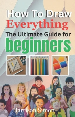 How To Draw Everything: The Ultimate Guide for Beginners by Simon, Harrison