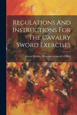 Regulations And Instructions For The Cavalry Sword Exercises by Great Britain Adjutant-General's Off
