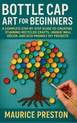 Bottle Cap Art for Beginners: A Complete Step-by-Step Guide to Creating Stunning Recycled Crafts, Unique Wall Décor, and Eco-Friendly DIY Projects by Preston, Maurice