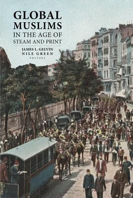 Global Muslims in the Age of Steam and Print by Gelvin, James L.