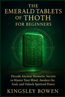 The Emerald Tablets of Thoth for Beginners: Decode Ancient Hermetic Secrets to Master Your Mind, Awaken the Soul, and Unlock Spiritual Power by Bowen, Kingsley