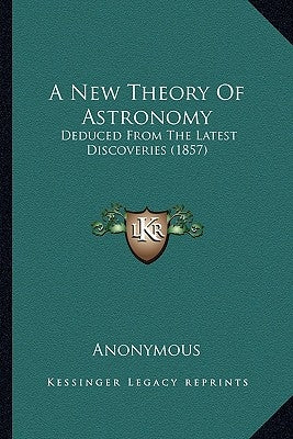 A New Theory Of Astronomy: Deduced From The Latest Discoveries (1857) by Anonymous