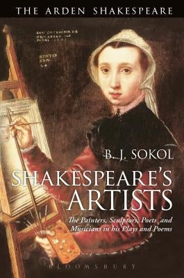 Shakespeare's Artists: The Painters, Sculptors, Poets and Musicians in His Plays and Poems by Sokol, B. J.