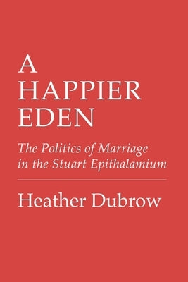 A Happier Eden: The Politics of Marriage in the Stuart Epithalamium by Dubrow, Heather