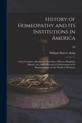 History of Homeopathy and Its Institutions in America; Their Founders, Benefactors, Faculties, Officers, Hospitals, Alumni, Etc., With a Record of Ach by King, William Harvey 1861-