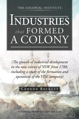 Industries That Formed a Colony: (The Growth of Industrial Development in the New Colony of Nsw from 1788, Including a Study of the Formation and Oper by Beckett, Gordon
