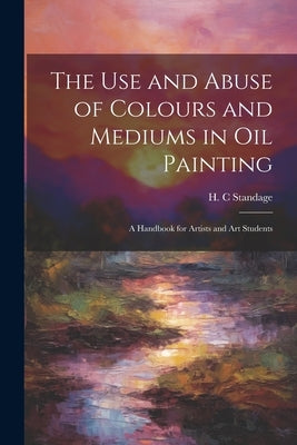The Use and Abuse of Colours and Mediums in Oil Painting: A Handbook for Artists and Art Students by Standage, H. C.